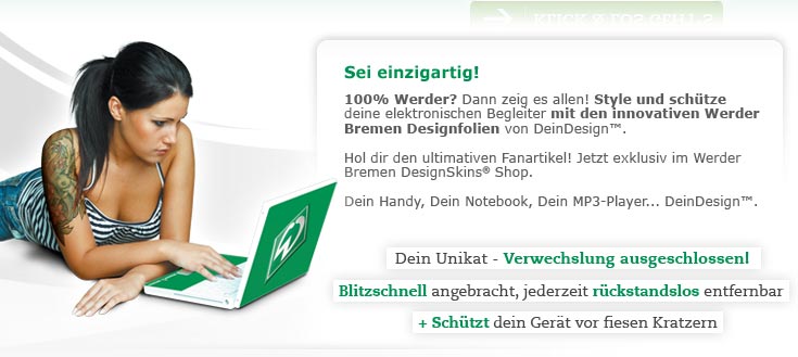 Sei einzigartig! 100% Werder? Dann zeig es allen! Style und sch�eine elektronischen Begleiter mit den innovativen Werder Bremen Designfolien von DeinDesign. Hol dir den ultimativen Fanartikel! Jetzt exklusiv im Werder Bremen DesignSkins® Shop. Dein Handy, Dein Notebook, Dein MP3-Player... DeinDesign. Dein Handy, Dein Notebook, Dein MP3-Player... DeinDesign. Dein Unikat - Verwechslung ausgeschlossen! Blitzschnell angebracht, jederzeit r�ndslos entfernbar + sch�ein Ger㲠vor fiesen Kratzern